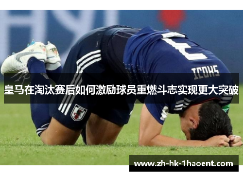皇马在淘汰赛后如何激励球员重燃斗志实现更大突破 皇马在淘汰赛后如何激励球员重燃斗志实现更大突破