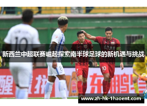新西兰中超联赛崛起探索南半球足球的新机遇与挑战