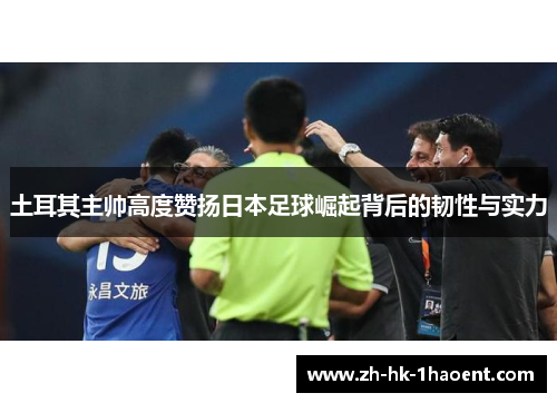 土耳其主帅高度赞扬日本足球崛起背后的韧性与实力