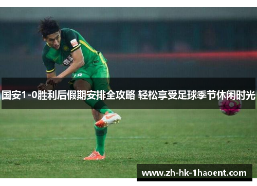 国安1-0胜利后假期安排全攻略 轻松享受足球季节休闲时光