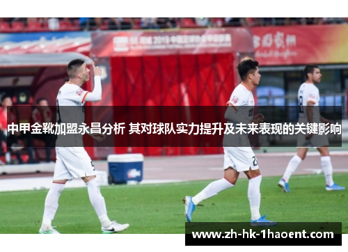 中甲金靴加盟永昌分析 其对球队实力提升及未来表现的关键影响