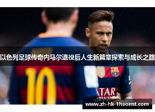 以色列足球传奇内马尔退役后人生新篇章探索与成长之路