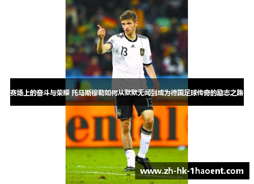 赛场上的奋斗与荣耀 托马斯穆勒如何从默默无闻到成为德国足球传奇的励志之路