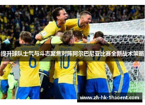 提升球队士气与斗志聚焦对阵阿尔巴尼亚比赛全新战术策略