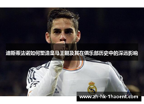 迪斯蒂法诺如何塑造皇马王朝及其在俱乐部历史中的深远影响