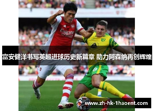 富安健洋书写英超进球历史新篇章 助力阿森纳再创辉煌 富安健洋书写英超进球历史新篇章 助力阿森纳再创辉煌