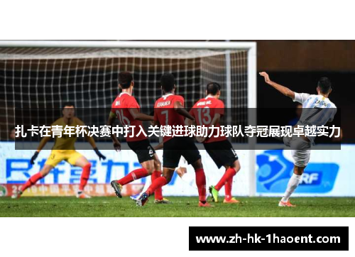 扎卡在青年杯决赛中打入关键进球助力球队夺冠展现卓越实力