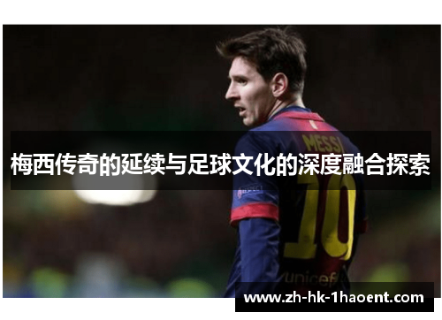 梅西传奇的延续与足球文化的深度融合探索