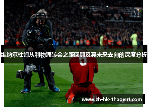 维纳尔杜姆从利物浦转会之路回顾及其未来去向的深度分析 维纳尔杜姆从利物浦转会之路回顾及其未来去向的深度分析