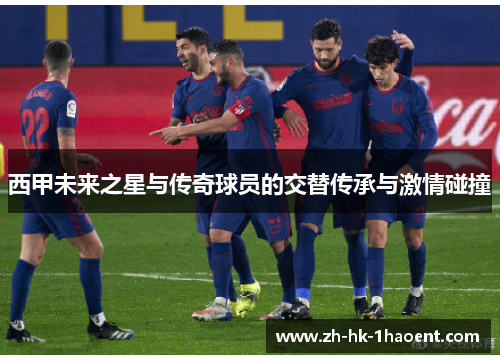西甲未来之星与传奇球员的交替传承与激情碰撞 西甲未来之星与传奇球员的交替传承与激情碰撞