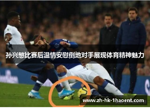 孙兴慜比赛后温情安慰倒地对手展现体育精神魅力 孙兴慜比赛后温情安慰倒地对手展现体育精神魅力