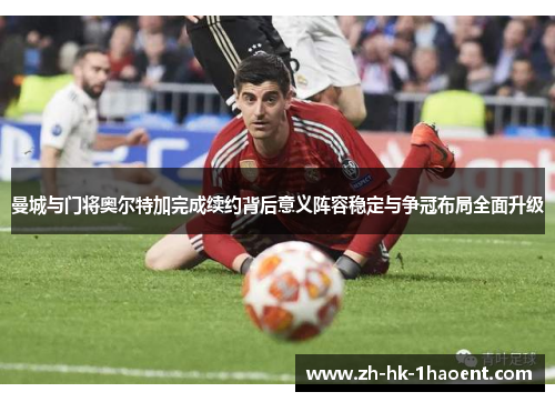 曼城与门将奥尔特加完成续约背后意义阵容稳定与争冠布局全面升级