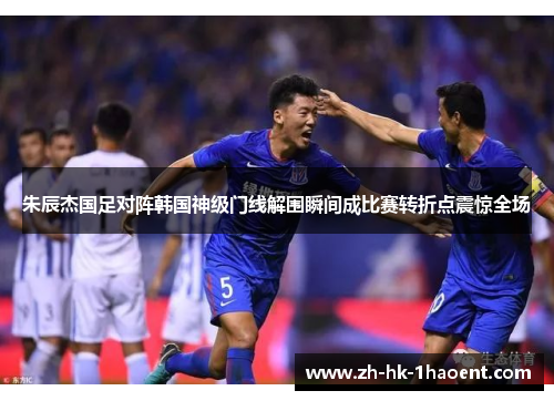 朱辰杰国足对阵韩国神级门线解围瞬间成比赛转折点震惊全场
