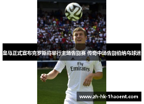 皇马正式宣布克罗斯将举行主场告别赛 传奇中场告别伯纳乌球迷 皇马正式宣布克罗斯将举行主场告别赛 传奇中场告别伯纳乌球迷