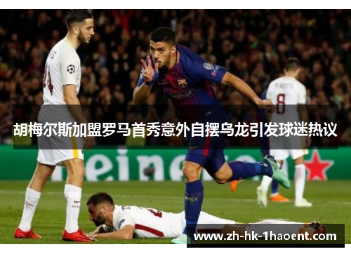 胡梅尔斯加盟罗马首秀意外自摆乌龙引发球迷热议