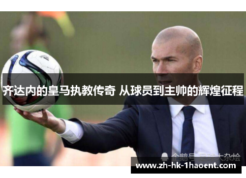 齐达内的皇马执教传奇 从球员到主帅的辉煌征程