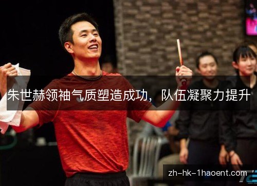 朱世赫领袖气质塑造成功，队伍凝聚力提升
